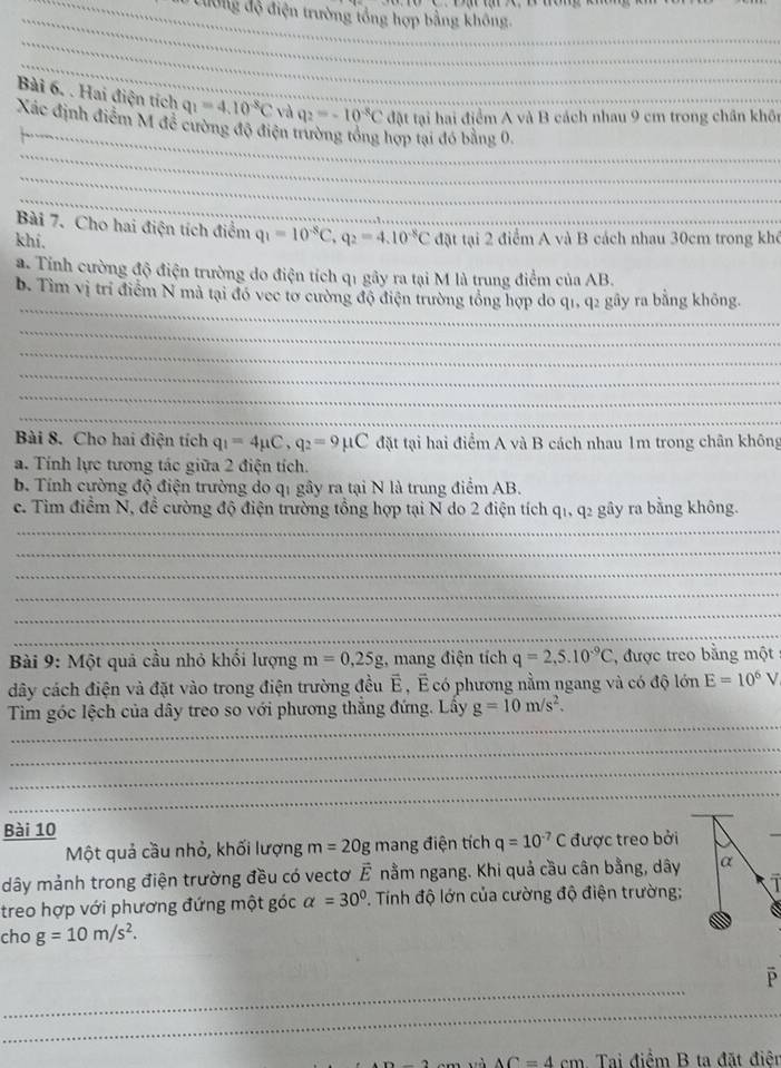 Cường độ điện trường tổng hợp bằng không.
_
_
Bài 6. . Hai điện tích q_1=4.10^(-8)C và q_2=-10^(-8)C đặt tại hai điểm A và B cách nhau 9 cm trong chân khôn
_
Xác định điểm M đề cường độ điện trường tổng hợp tại đó bằng 0.
_
_
Bài 7. Cho hai điện tích điểm q_1=10^(-8)C,q_2=4.10^(-8)C
khi. đặt tại 2 điểm A và B cách nhau 30cm trong khó
a. Tỉnh cường độ điện trường do điện tích q1 gây ra tại M là trung điểm của AB.
_
b. Tìm vị trí điểm N mà tại đó vec tơ cường độ điện trường tổng hợp do q1, q2 gây ra bằng không.
_
_
_
_
_
Bài 8. Cho hai điện tích q_1=4mu C,q_2=9mu C đặt tại hai điểm A và B cách nhau 1m trong chân không
a. Tính lực tương tác giữa 2 điện tích.
b Tính cường độ điện trường do qi gây ra tại N là trung điểm AB.
c. Tim điểm N, đề cường độ điện trường tổng hợp tại N do 2 điện tích q1, q2 gây ra bằng không.
_
_
_
_
_
_
Bài 9: Một quả cầu nhỏ khối lượng m=0,25g :, mang điện tích q=2,5.10^(-9)C , được treo bằng một
dây cách điện và đặt vào trong điện trường đều É , É có phương nằm ngang và có độ lớn E=10^6V
_
_
Tìm góc lệch của dây treo so với phương thắng đứng. Lấy g=10m/s^2.
_
_
_
_
Bài 10
Một quả cầu nhỏ, khối lượng m=20g mang điện tích q=10^(-7)C được treo bởi
_
dây mảnh trong điện trường đều có vectơ vector E nằm ngang. Khi quả cầu cân bằng, dây α
treo hợp với phương đứng một góc alpha =30°. Tính độ lớn của cường độ điện trường;
6
cho g=10m/s^2.
_
P
_
AC=4cm Tai điểm B ta đặt điên