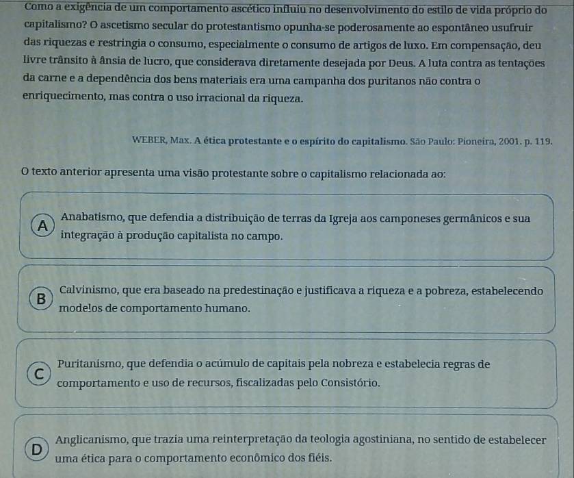 Como a exigência de um comportamento ascético influiu no desenvolvimento do estilo de vida próprio do
capitalismo? O ascetismo secular do protestantismo opunha-se poderosamente ao espontâneo usufruir
das riquezas e restringia o consumo, especialmente o consumo de artigos de luxo. Em compensação, deu
livre trânsito à ânsia de lucro, que considerava diretamente desejada por Deus. A luta contra as tentações
da carne e a dependência dos bens materiais era uma campanha dos puritanos não contra o
enriquecimento, mas contra o uso irracional da riqueza.
WEBER, Max. A ética protestante e o espírito do capitalismo. São Paulo: Pioneira, 2001. p. 119.
O texto anterior apresenta uma visão protestante sobre o capitalismo relacionada ao:
A
Anabatismo, que defendia a distribuição de terras da Igreja aos camponeses germânicos e sua
integração à produção capitalista no campo.
Calvinismo, que era baseado na predestinação e justificava a riqueza e a pobreza, estabelecendo
B
modelos de comportamento humano.
Puritanismo, que defendia o acúmulo de capitais pela nobreza e estabelecia regras de
C
comportamento e uso de recursos, fiscalizadas pelo Consistório.
D Anglicanismo, que trazia uma reinterpretação da teologia agostiniana, no sentido de estabelecer
uma ética para o comportamento econômico dos fiéis.