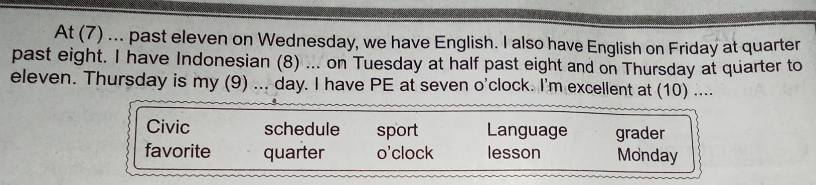 At (7) ... past eleven on Wednesday, we have English. I also have English on Friday at quarter
past eight. I have Indonesian (8) ... on Tuesday at half past eight and on Thursday at quarter to
eleven. Thursday is my (9) ... day. I have PE at seven o'clock. I'm excellent at (10) ....
Civic schedule sport Language grader
favorite quarter o'clock lesson Monday