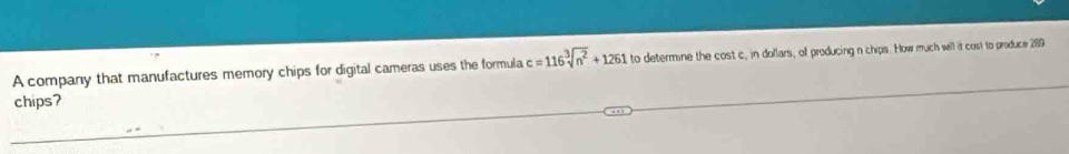 A company that manufactures memory chips for digital cameras uses the formula c=116sqrt[3](n^2)+1261 to determine the cost c, in dollars, of producing n chips. How much will it cost to produce 289
chips?