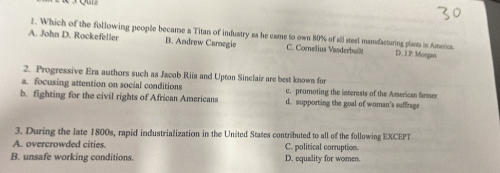 « 3 Quz
1. Which of the following people became a Titan of industry as he came to own 80% of all steel manufacturing plants in America.
A. John D. Rockefeller B. Andrew Carnegie C. Cornelius Vanderbuilt D. J.P. Morgan
2. Progressive Era authors such as Jacob Riis and Upton Sinclair are best known for
a. focusing attention on social conditions c. promoting the interests of the American farmer
b. fighting for the civil rights of African Americans d. supporting the goal of woman’s suffrage
3. During the late 1800s, rapid industrialization in the United States contributed to all of the following EXCEPT
A. overcrowded cities. C. political corruption.
B. unsafe working conditions. D. equality for women.