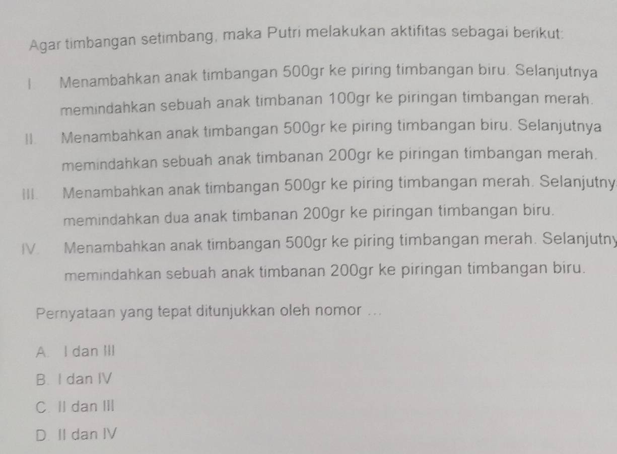 Agar timbangan setimbang, maka Putri melakukan aktifitas sebagai berikut:
I Menambahkan anak timbangan 500gr ke piring timbangan biru. Selanjutnya
memindahkan sebuah anak timbanan 100gr ke piringan timbangan merah.
II. Menambahkan anak timbangan 500gr ke piring timbangan biru. Selanjutnya
memindahkan sebuah anak timbanan 200gr ke piringan timbangan merah.
III. Menambahkan anak timbangan 500gr ke piring timbangan merah. Selanjutny
memindahkan dua anak timbanan 200gr ke piringan timbangan biru.
IV. Menambahkan anak timbangan 500gr ke piring timbangan merah. Selanjutny
memindahkan sebuah anak timbanan 200gr ke piringan timbangan biru.
Pernyataan yang tepat ditunjukkan oleh nomor ...
A. I dan III
B. I dan IV
C. II dan III
D. II dan IV