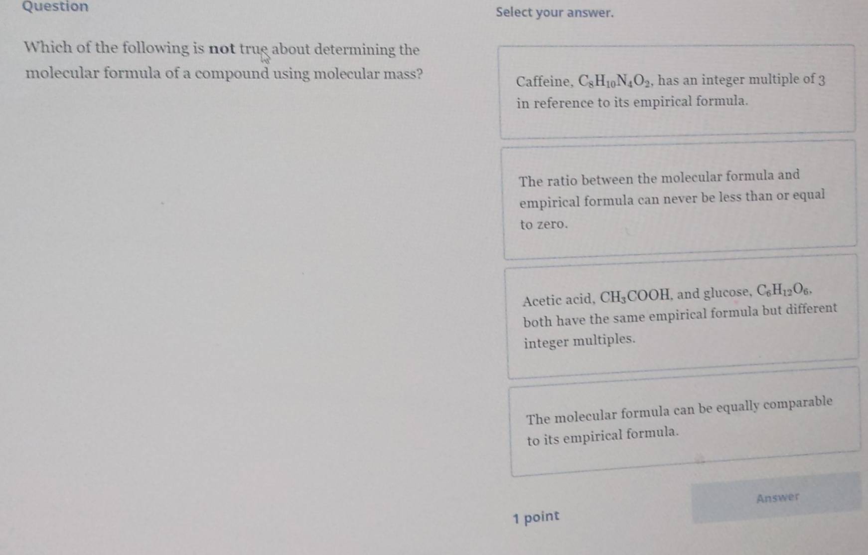 Question Select your answer.
Which of the following is not trug about determining the
molecular formula of a compound using molecular mass?
Caffeine, C_8H_10N_4O_2 , has an integer multiple of 3
in reference to its empirical formula.
The ratio between the molecular formula and
empirical formula can never be less than or equal
to zero.
Acetic acid, CH₃COOH, and glucose, C_6H_12O_6. 
both have the same empirical formula but different
integer multiples.
The molecular formula can be equally comparable
to its empirical formula.
Answer
1 point