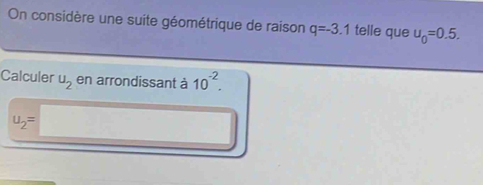 On considère une suite géométrique de raison q=-3.1 telle que u_0=0.5. 
Calculer u_2 en arrondissant à 10^(-2).
u_2=