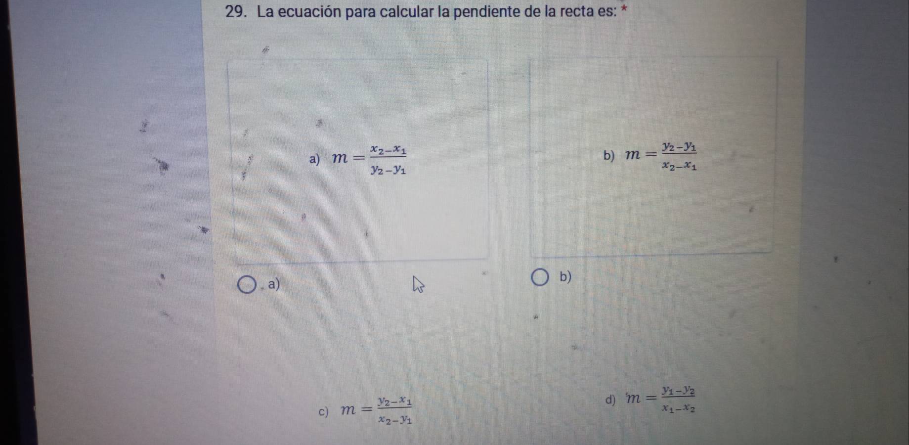 La ecuación para calcular la pendiente de la recta es: *
a) m=frac x_2-x_1y_2-y_1 m=frac y_2-y_1x_2-x_1
b)
, a)
b)
c) m=frac y_2-x_1x_2-y_1
d) m=frac y_1-y_2x_1-x_2