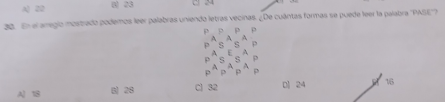 B 23
A) 22 CJ 24
30. En el arregio mostrado podemos leer palabras uniendo letras vecinas. ¿De cuántas formas se puede leer la palabra "PASE"
P p P p
A A
p S S p
A ε A
p 5 S p
A A
P A P
A 18 B) 28
C) 32 D) 24 16