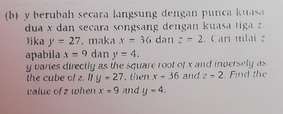 y berubah secara langsung dengan punca kuas 
dua x dan secara songsang dengan kuasa tiga z. 
Jika y=27 , maka x=36 dan z=2. Cari mlai z
apabila x=9 dan y=4.
y varies directly as the square root of x and inversely as 
the cube of z. I 11y=27. then x=36 and z=2. Find the 
value of z when x=9 and y=4.