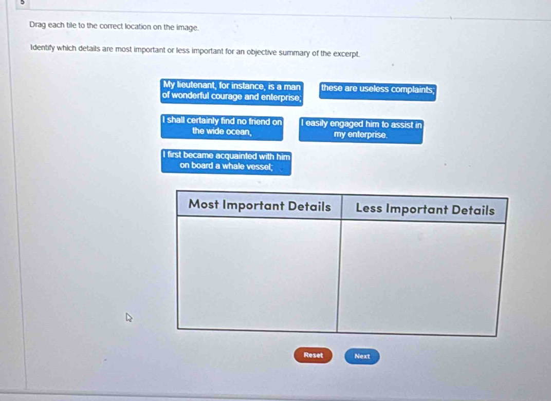 Drag each tile to the correct location on the image.
Identify which details are most important or less important for an objective summary of the excerpt.
My lieutenant, for instance, is a man these are useless complaints;
of wonderful courage and enterprise;
I shall certainly find no friend on I easily engaged him to assist in
the wide ocean, my enterprise.
I first became acquainted with him
on board a whale vessel;
Reset Next