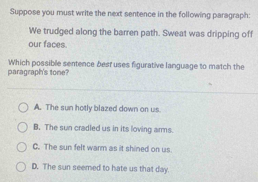 Suppose you must write the next sentence in the following paragraph:
We trudged along the barren path. Sweat was dripping off
our faces.
Which possible sentence best uses figurative language to match the
paragraph's tone?
A. The sun hotly blazed down on us.
B. The sun cradled us in its loving arms.
C. The sun felt warm as it shined on us.
D. The sun seemed to hate us that day.