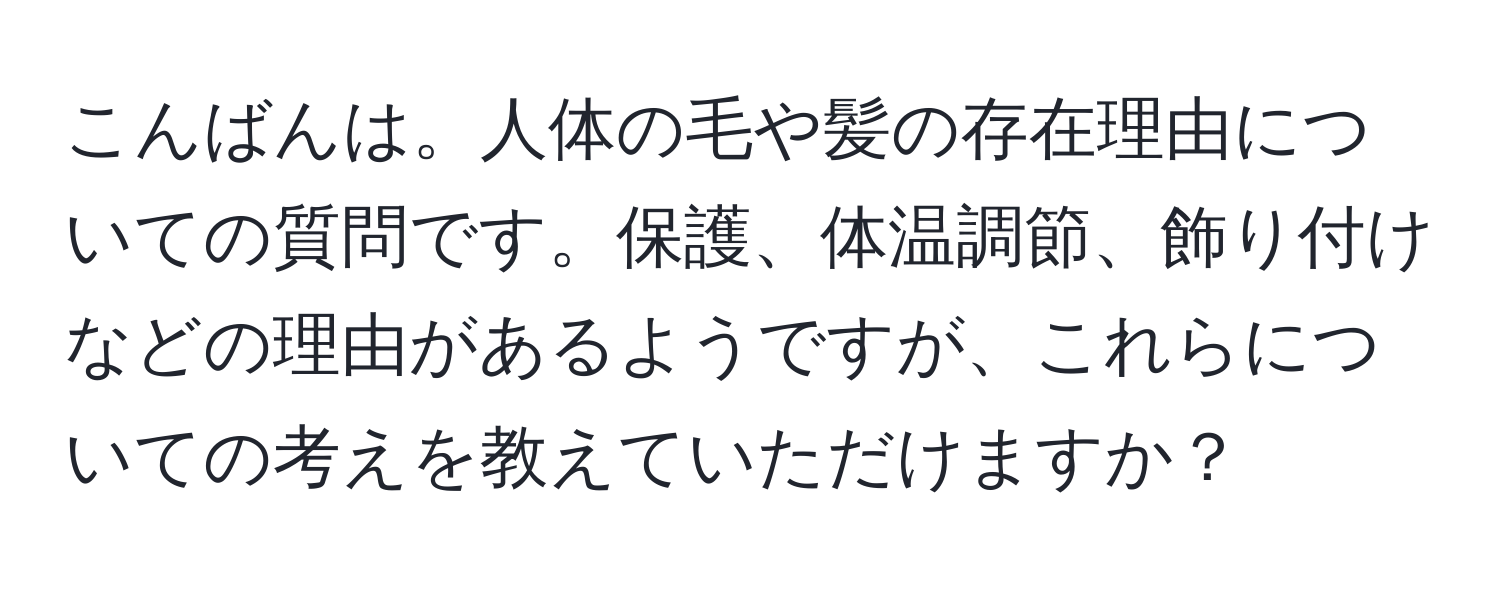 こんばんは。人体の毛や髪の存在理由についての質問です。保護、体温調節、飾り付けなどの理由があるようですが、これらについての考えを教えていただけますか？