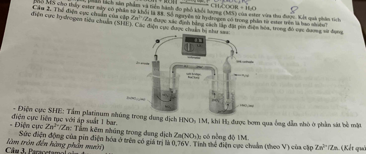 1+KOF
COOR+H_2O
l, phần tách sản phầm và tiến hành đo phổ khối lượng (MS) của ester vừa thu được. Kết quả phân tích
phỏ MS cho thấy ester này có phân tử khối là 88. Số nguyên tử hydrogen có trong phân tử ester trên là bao nhiều?
Câu 2. Thế điện cực chuẩn của cặp Zn^(2+)/Zn in được xác định bằng cách lắp đặt pin điện hóa, trong đó cực dương sử dụng
điện cực hydrogen tiêu chuẩn (SHE). Các điện cực được chuẩn bị n
- Điện cực SHE: Tấm platinum nhtrong dung dịch HNO₃ 1M, khí H_2
điện cực liên tục với áp suất 1 bar. được bơm qua ống dẫn nhỏ ở phần sát bề mặt
- Điện cực Zn^(2+)/Zn : Tấm kẽm nhúng trong dung dịch Zn(NO_3) 2 có nồng độ 1M.
Sức điện động của pin điện hóa ở trên có giá trị là 0,76V. Tính thể điện cực chuẩn (theo V) của cặp Zn^(2+)/Zn. (Kết quả
làm tròn đến hàng phần mười)
Câu 3. Paracetamol e