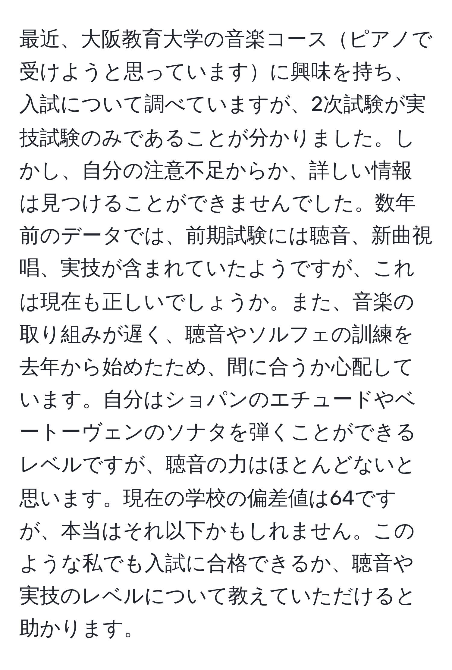 最近、大阪教育大学の音楽コースピアノで受けようと思っていますに興味を持ち、入試について調べていますが、2次試験が実技試験のみであることが分かりました。しかし、自分の注意不足からか、詳しい情報は見つけることができませんでした。数年前のデータでは、前期試験には聴音、新曲視唱、実技が含まれていたようですが、これは現在も正しいでしょうか。また、音楽の取り組みが遅く、聴音やソルフェの訓練を去年から始めたため、間に合うか心配しています。自分はショパンのエチュードやベートーヴェンのソナタを弾くことができるレベルですが、聴音の力はほとんどないと思います。現在の学校の偏差値は64ですが、本当はそれ以下かもしれません。このような私でも入試に合格できるか、聴音や実技のレベルについて教えていただけると助かります。