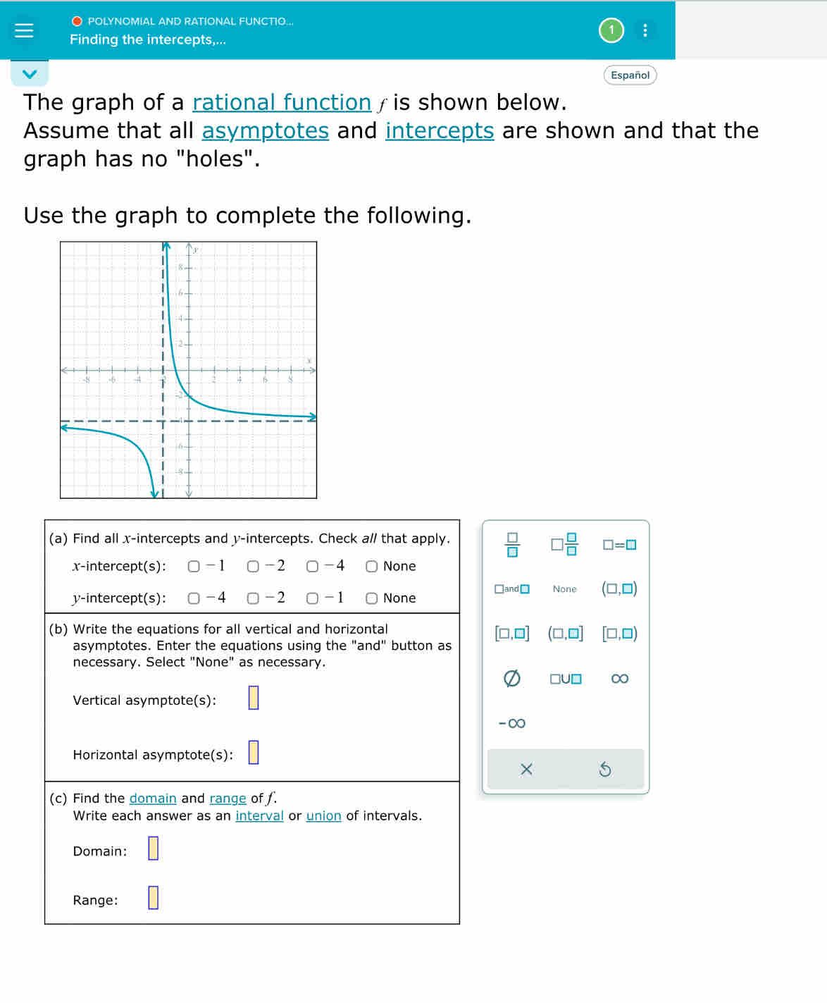 POLYNOMIAL AND RATIONAL FUNCTIO..
:
Finding the intercepts,...
Español
The graph of a rational function / is shown below.
Assume that all asymptotes and intercepts are shown and that the
graph has no "holes".
Use the graph to complete the following.
(a) Find all x-intercepts and y-intercepts. Check a// that apply.  □ /□    □ /□   □ =□
x-intercept(s): -1 -2 -4 None
□ and□ None (□ ,□ )
y-intercept(s): -4 -2 1 None
(b) Write the equations for all vertical and horizontal
[□ ,□ ] (□ ,□ ] [□ ,□ )
asymptotes. Enter the equations using the "and" button as
necessary. Select "None" as necessary.
□ U□ ∞
Vertical asymptote(s):
-∞
Horizontal asymptote(s):
× S
(c) Find the domain and range of ƒ.
Write each answer as an interval or union of intervals.
Domain:
Range: