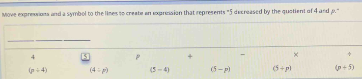 Move expressions and a symbol to the lines to create an expression that represents "5 decreased by the quotient of 4 and p."
__
_
4 5 p + - × ÷
(p/ 4) (4/ p) (5-4) (5-p) (5/ p) (p/ 5)