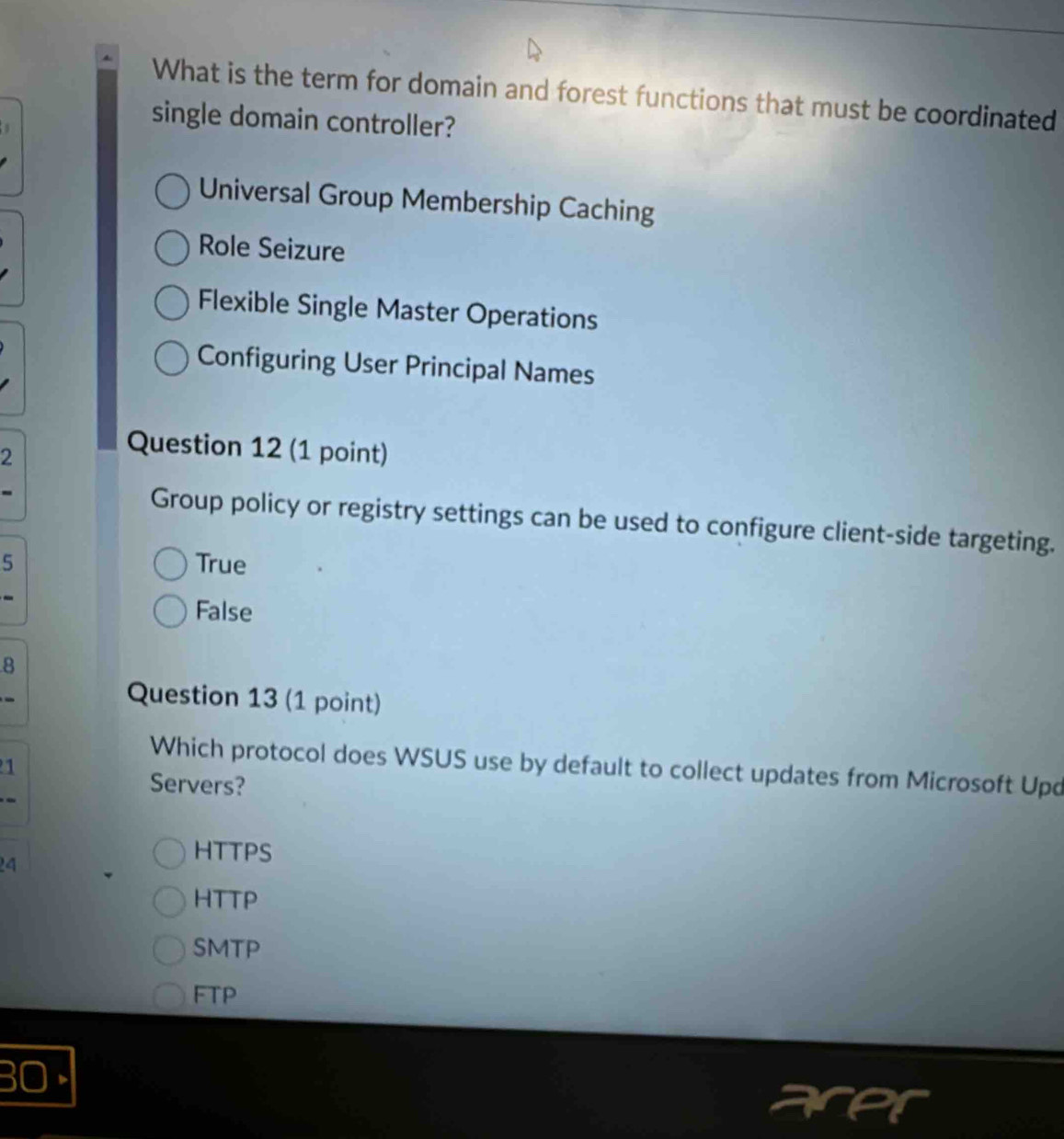 What is the term for domain and forest functions that must be coordinated
single domain controller?
Universal Group Membership Caching
Role Seizure
Flexible Single Master Operations
Configuring User Principal Names
2
Question 12 (1 point)
Group policy or registry settings can be used to configure client-side targeting.
5 True
False
8
Question 13 (1 point)
Which protocol does WSUS use by default to collect updates from Microsoft Upd
1
Servers?
4
HTTPS
HTTP
SMTP
FTP
BO