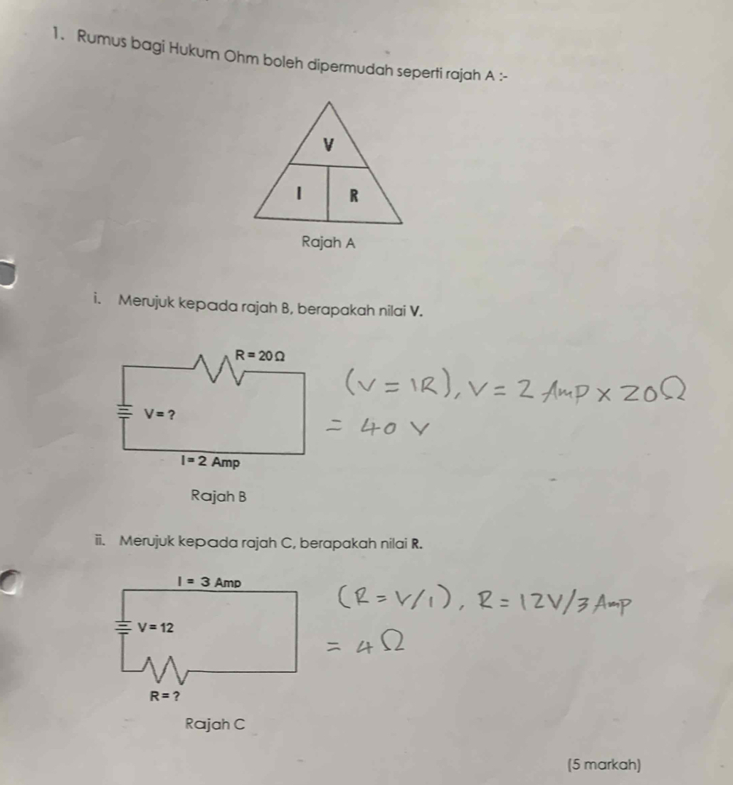 Rumus bagi Hukum Ohm boleh dipermudah seperti rajah A :-
i. Merujuk kepada rajah B, berapakah nilai V.
R=20Omega
V= ?
I=2 Amp
Rajah B
ii. Merujuk kepada rajah C, berapakah nilai R.
Rajah C
(5 markah)