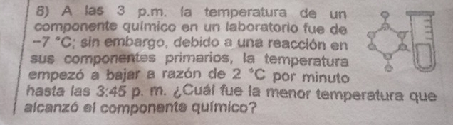 A las 3 p.m. la temperatura de un 
componente químico en un laboratorio fue de
-7°C; sin embargo, debido a una reacción en 
sus componentes primarios, la temperatura 
empezó a bajar a razón de 2°C por minuto 
hasta las 3:45 p. m. ¿Cuál fue la menor temperatura que 
alcanzó el componente químico?