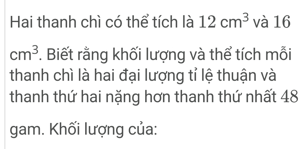 Hai thanh chì có thể tích là 12cm^3 và 16
cm^3. Biết rằng khối lượng và thể tích mỗi 
thanh chì là hai đại lượng tỉ lệ thuận và 
thanh thứ hai nặng hơn thanh thứ nhất 48
gam. Khối lượng của: