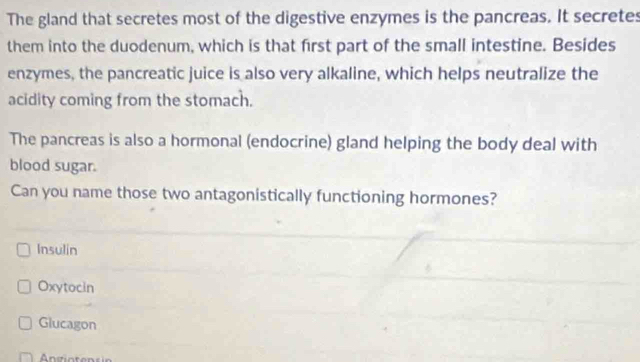 The gland that secretes most of the digestive enzymes is the pancreas. It secretes
them into the duodenum, which is that first part of the small intestine. Besides
enzymes, the pancreatic juice is also very alkaline, which helps neutralize the
acidity coming from the stomach.
The pancreas is also a hormonal (endocrine) gland helping the body deal with
blood sugar.
Can you name those two antagonistically functioning hormones?
Insulin
Oxytocin
Glucagon
ngioten si