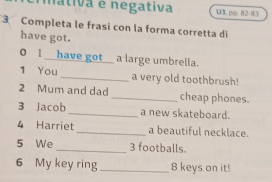 mátiva e negativa U3, pp. 82-83 
3 Completa le frasi con la forma corretta di 
have got. 
0 I__ have got_ a large umbrella. 
1 You _a very old toothbrush! 
2 Mum and dad _cheap phones. 
3 Jacob _a new skateboard. 
4 Harriet _a beautiful necklace. 
5 We _ 3 footballs. 
6 My key ring _ 8 keys on it!