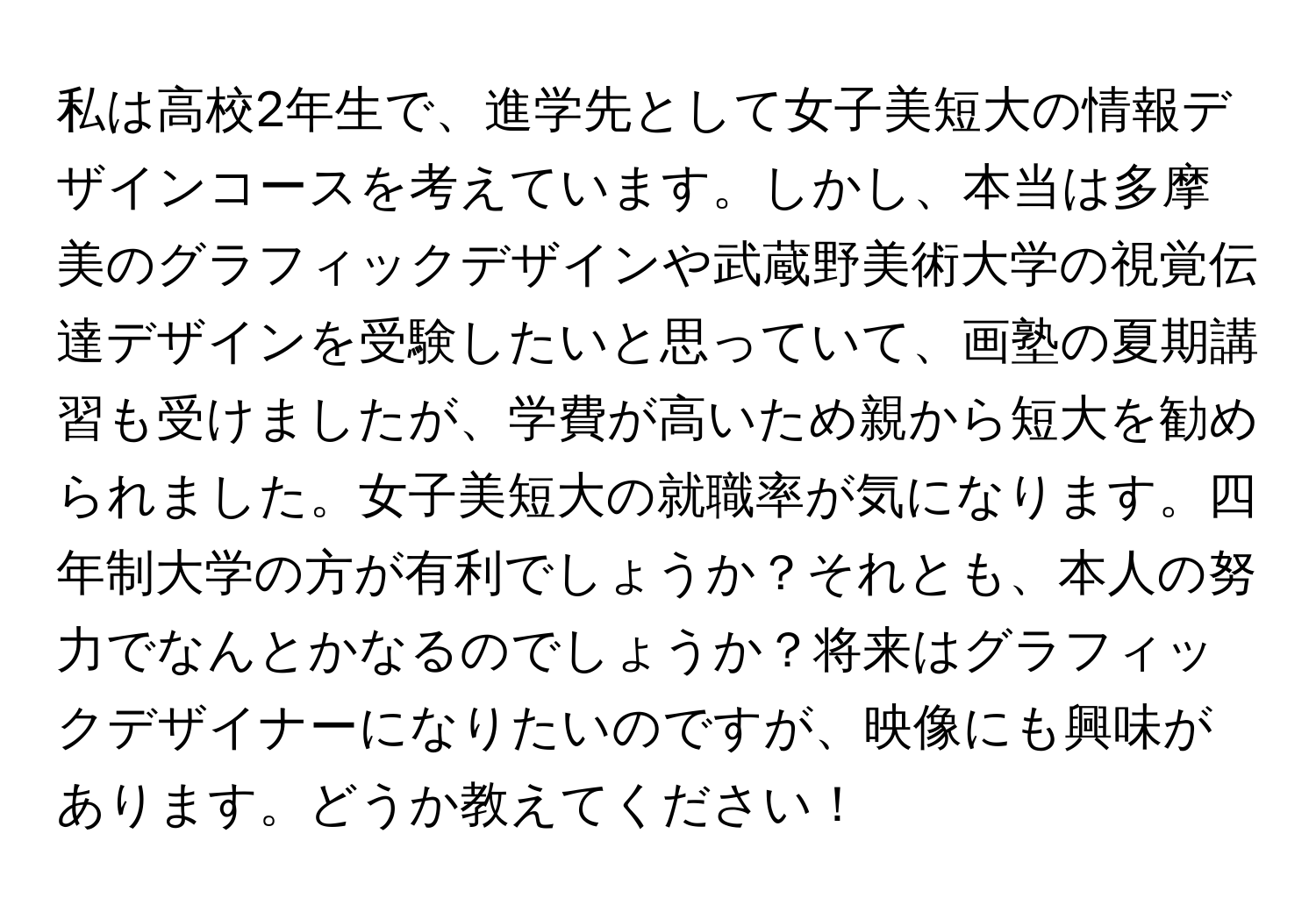 私は高校2年生で、進学先として女子美短大の情報デザインコースを考えています。しかし、本当は多摩美のグラフィックデザインや武蔵野美術大学の視覚伝達デザインを受験したいと思っていて、画塾の夏期講習も受けましたが、学費が高いため親から短大を勧められました。女子美短大の就職率が気になります。四年制大学の方が有利でしょうか？それとも、本人の努力でなんとかなるのでしょうか？将来はグラフィックデザイナーになりたいのですが、映像にも興味があります。どうか教えてください！