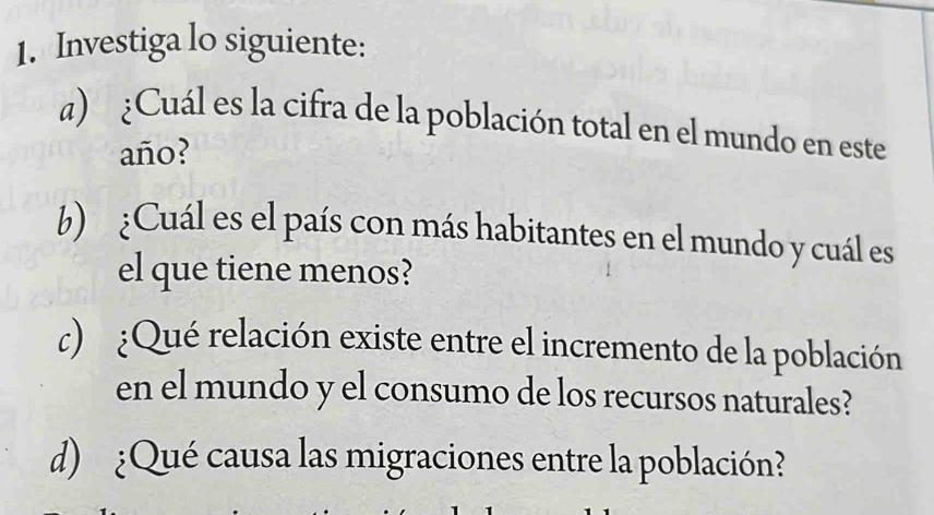 Investiga lo siguiente: 
a) ¿Cuál es la cifra de la población total en el mundo en este 
año? 
b) ¿Cuál es el país con más habitantes en el mundo y cuál es 
el que tiene menos? 
c) :Qué relación existe entre el incremento de la población 
en el mundo y el consumo de los recursos naturales? 
d) ¿Qué causa las migraciones entre la población?