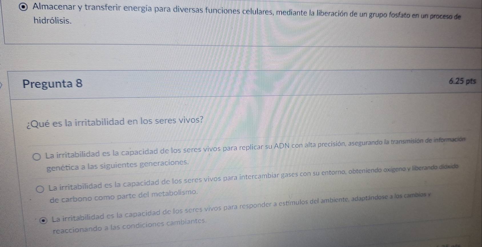 Almacenar y transferir energía para diversas funciones celulares, mediante la liberación de un grupo fosfato en un proceso de
hidrólisis.
Pregunta 8
6.25 pts
¿Qué es la irritabilidad en los seres vivos?
La irritabilidad es la capacidad de los seres vivos para replicar su ADN con alta precisión, asegurando la transmisión de información
genética a las siguientes generaciones.
La irritabilidad es la capacidad de los seres vivos para intercambiar gases con su entorno, obteniendo oxígeno y liberando dióxido
de carbono como parte del metabolismo.
La irritabilidad es la capacidad de los seres vivos para responder a estímulos del ambiente, adaptándose a los cambios y
reaccionando a las condiciones cambiantes