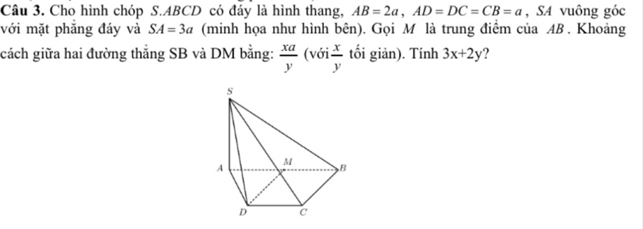 Cho hình chóp S. ABCD có đáy là hình thang, AB=2a, AD=DC=CB=a , SA vuông góc 
với mặt phẳng đáy và SA=3a (minh họa như hình bên). Gọi M là trung điểm của AB. Khoảng 
cách giữa hai đường thẳng SB và DM bằng:  xa/y  (với  x/y  tối giản). Tính 3x+2y ?