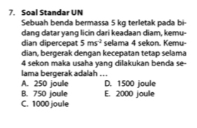 Soal Standar UN
Sebuah benda bermassa 5 kg terletak pada bi-
dang datar yang licin dari keadaan diam, kemu-
dian dipercepat 5ms^(-2) selama 4 sekon. Kemu-
dian, bergerak dengan kecepatan tetap selama
4 sekon maka usaha yang dilakukan benda se-
lama bergerak adalah ...
A. 250 joule D. 1500 joule
B. 750 joule E. 2000 joule
C. 1000 joule