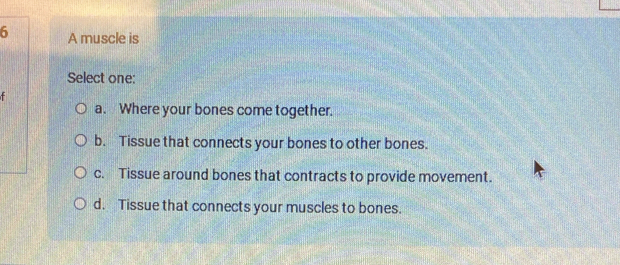 A muscle is
Select one:
a. Where your bones come together.
b. Tissue that connects your bones to other bones.
c. Tissue around bones that contracts to provide movement.
d. Tissue that connects your muscles to bones.