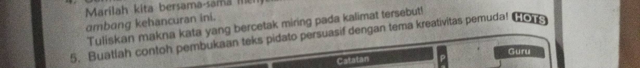 Marilah kita bersama-sama me 
ambang kehancuran ini. 
Tuliskan makna kata yang bercetak miring pada kalimat tersebut! 
5. Buatlah contoh pembukaan teks pidato persuasif dengan tema kreativitas pemuda! HOTS 
Guru 
Catatan