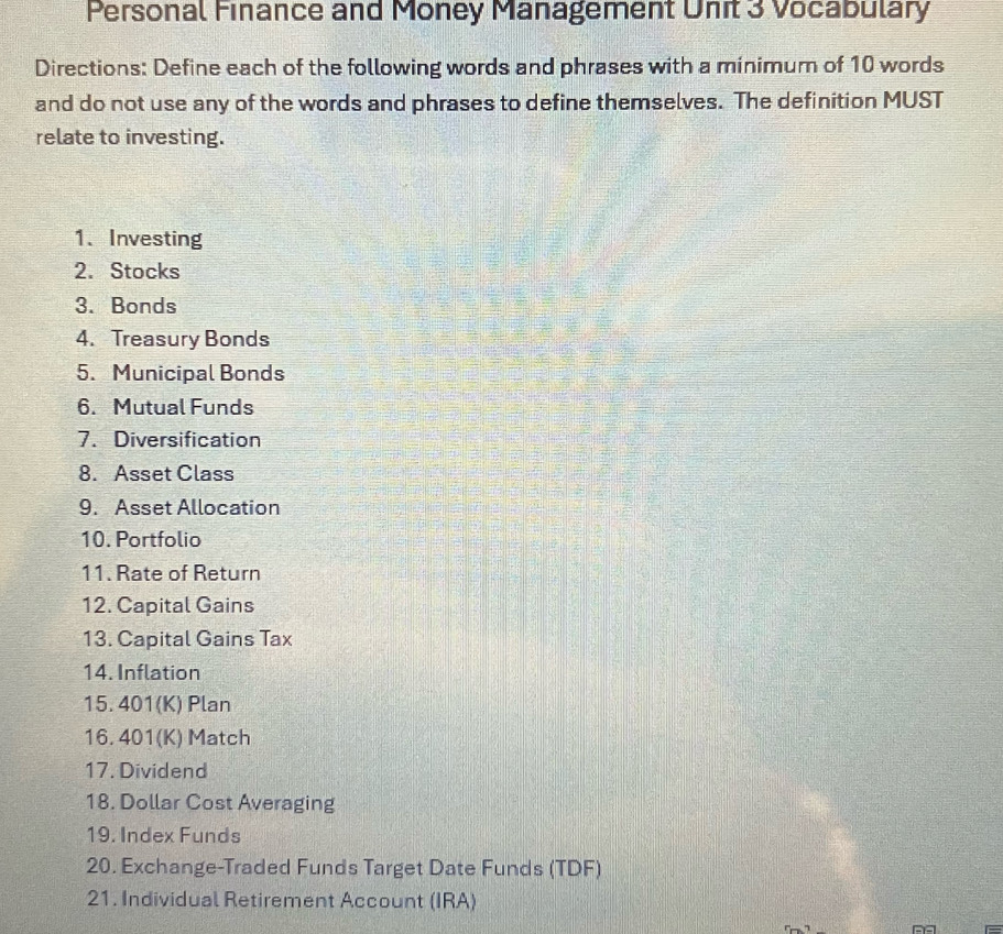 Personal Finance and Money Management Unit 3 Vocabulary 
Directions: Define each of the following words and phrases with a minimum of 10 words 
and do not use any of the words and phrases to define themselves. The definition MUST 
relate to investing. 
1、 Investing 
2. Stocks 
3. Bonds 
4. Treasury Bonds 
5. Municipal Bonds 
6. Mutual Funds 
7. Diversification 
8. Asset Class 
9. Asset Allocation 
10. Portfolio 
11. Rate of Return 
12. Capital Gains 
13. Capital Gains Tax 
14. Inflation 
15. 401 (K) Plan 
16. 401 (K) Match 
17. Dividend 
18. Dollar Cost Averaging 
19. Index Funds 
20. Exchange-Traded Funds Target Date Funds (TDF) 
21. Individual Retirement Account (IRA)