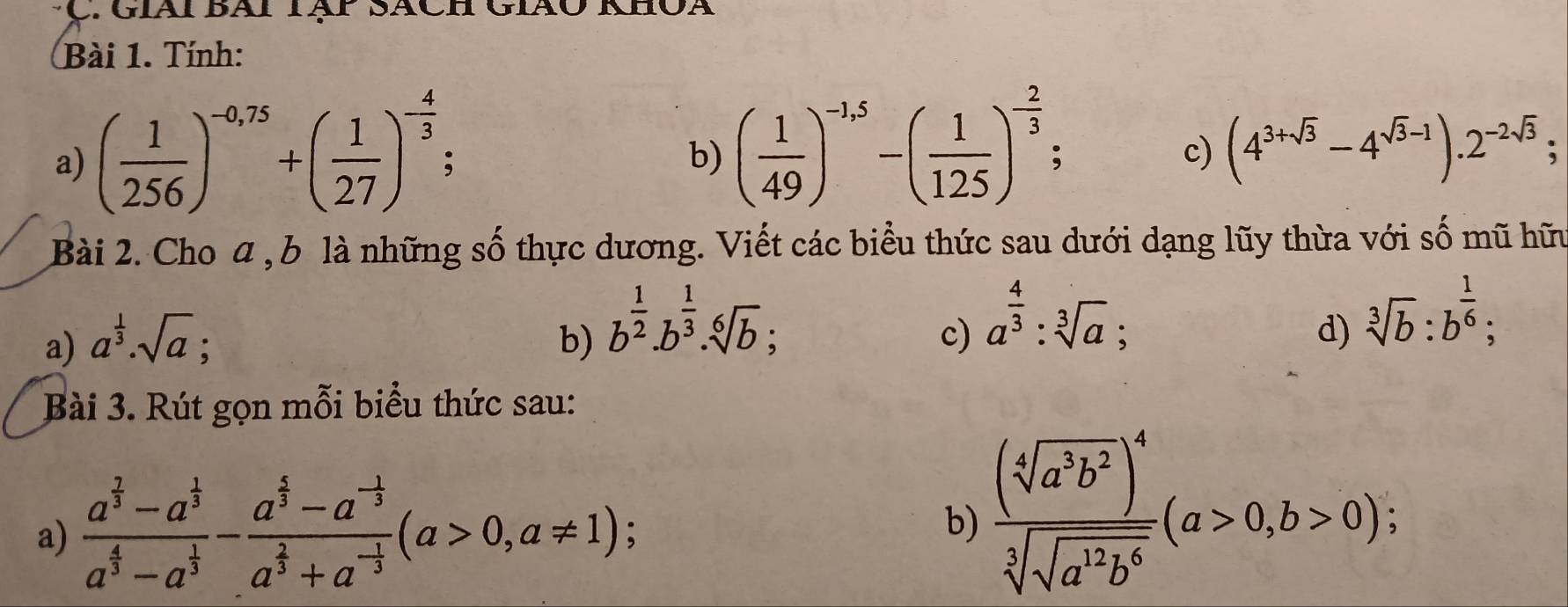 Tính: 
a) ( 1/256 )^-0,75+( 1/27 )^- 4/3  : 
b) ( 1/49 )^-1,5-( 1/125 )^- 2/3  : c) (4^(3+sqrt(3))-4^(sqrt(3)-1)).2^(-2sqrt(3)); 
Bài 2. Cho a, b là những số thực dương. Viết các biểu thức sau dưới dạng lũy thừa với số mũ hữu 
c) a^(frac 4)3:sqrt[3](a); 
a) a^(frac 1)3.sqrt(a) : b) b^(frac 1)2.b^(frac 1)3.sqrt[6](b); sqrt[3](b):b^(frac 1)6; 
d) 
Bài 3. Rút gọn mỗi biểu thức sau: 
a) frac a^(frac 7)3-a^(frac 1)3a^(frac 4)3-a^(frac 1)3-frac a^(frac 1)3-a^(-frac 1)3a^(frac 2)3+a^(-frac 1)3(a>0,a!= 1) , 
b) frac (sqrt[4](a^3b^2))^4sqrt[3](sqrt a^2b^6)(a>0,b>0);