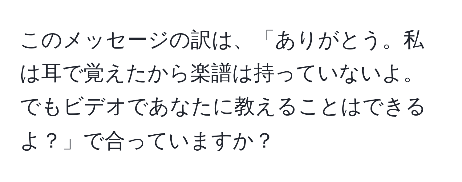 このメッセージの訳は、「ありがとう。私は耳で覚えたから楽譜は持っていないよ。でもビデオであなたに教えることはできるよ？」で合っていますか？