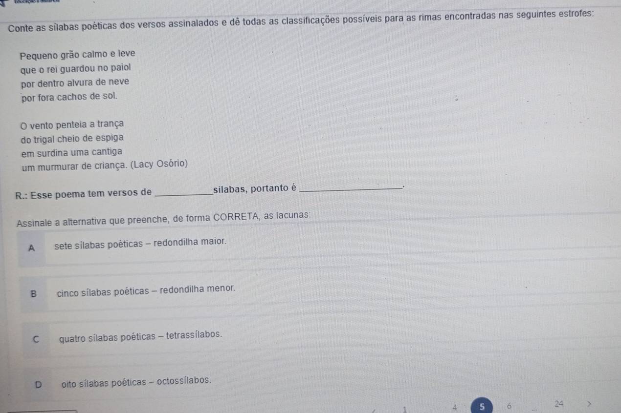 Conte as sílabas poéticas dos versos assinalados e dê todas as classificações possíveis para as rimas encontradas nas seguintes estrofes:
Pequeno grão calmo e leve
que o rei guardou no paiol
por dentro alvura de neve
por fora cachos de sol.
O vento penteia a trança
do trigal cheio de espiga
em surdina uma cantiga
um murmurar de criança. (Lacy Osório)
R.: Esse poema tem versos de _silabas, portanto é_
;
Assinale a alternativa que preenche, de forma CORRETA, as lacunas:
A sete sílabas poéticas - redondilha maior.
B cinco sílabas poéticas - redondilha menor.
Cquatro sílabas poéticas - tetrassílabos.
D oito sílabas poéticas - octossílabos.
y 5 6 24