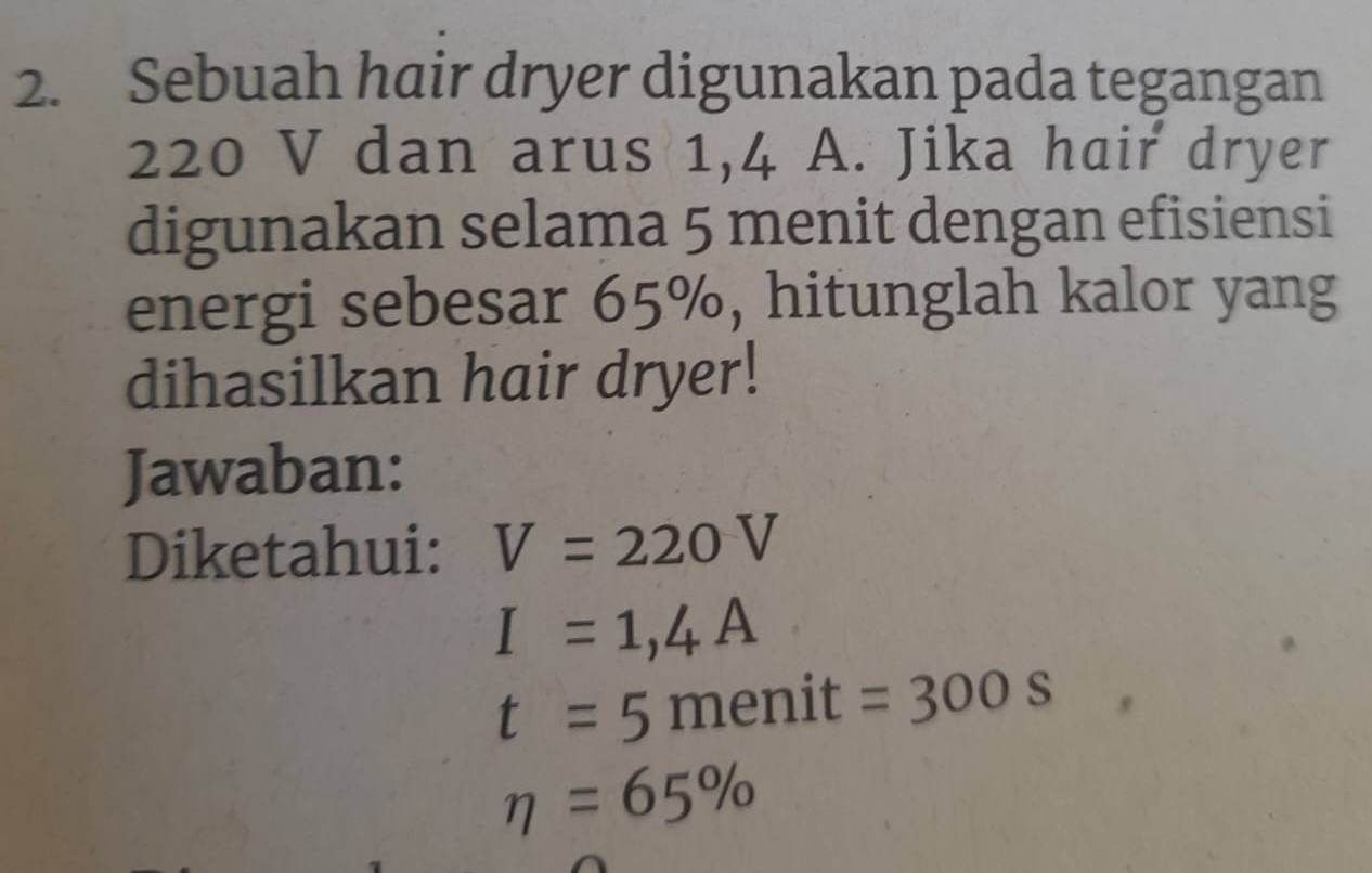 Sebuah hair dryer digunakan pada tegangan
220 V dan arus 1,4 A. Jika hair dryer 
digunakan selama 5 menit dengan efisiensi 
energi sebesar 65%, hitunglah kalor yang 
dihasilkan hair dryer! 
Jawaban: 
Diketahui: V=220V
I=1,4A
t=5 menit =300s
eta =65%