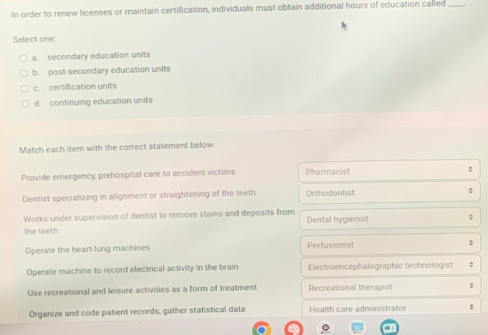 In order to renew licenses or maintain certification, individuals must obtain additional hours of education called_
Select one:
a. secondary education units
b. post-secondary education units
c. certification units
d. continuing education units
Match each item with the correct statement below.
Provide emergency, prehospital care to accident victims Pharmacist
Dentist specializing in alignment or straightening of the teeth Orthodontist
Works under supervision of dentist to remove stains and deposits from
the teeth Dental hygienist
Operate the heart-lung machines Perfusionist
Operate machine to record electrical activity in the brain Electroencephalographic technologist
Use recreational and leisure activities as a form of treatment Recreational therapist
Organize and code patient records, gather statistical data Health care administrator