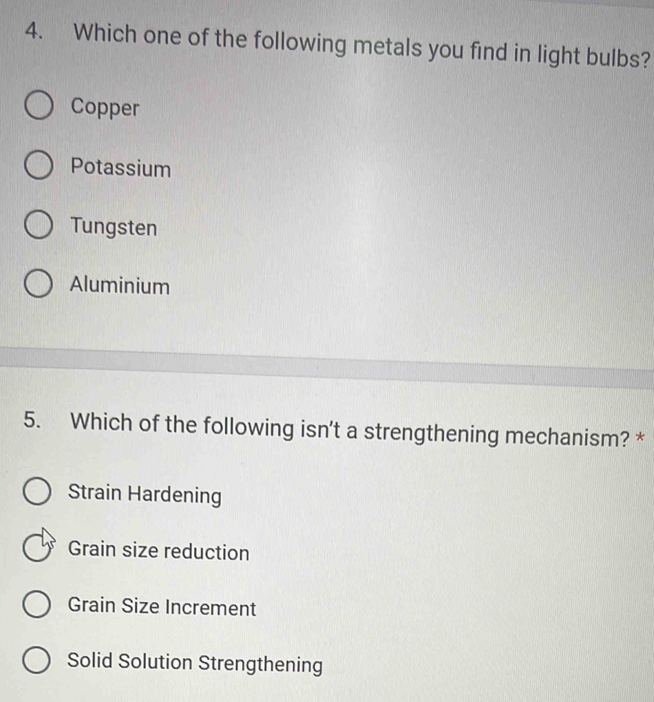 Which one of the following metals you find in light bulbs?
Copper
Potassium
Tungsten
Aluminium
5. Which of the following isn't a strengthening mechanism? *
Strain Hardening
Grain size reduction
Grain Size Increment
Solid Solution Strengthening