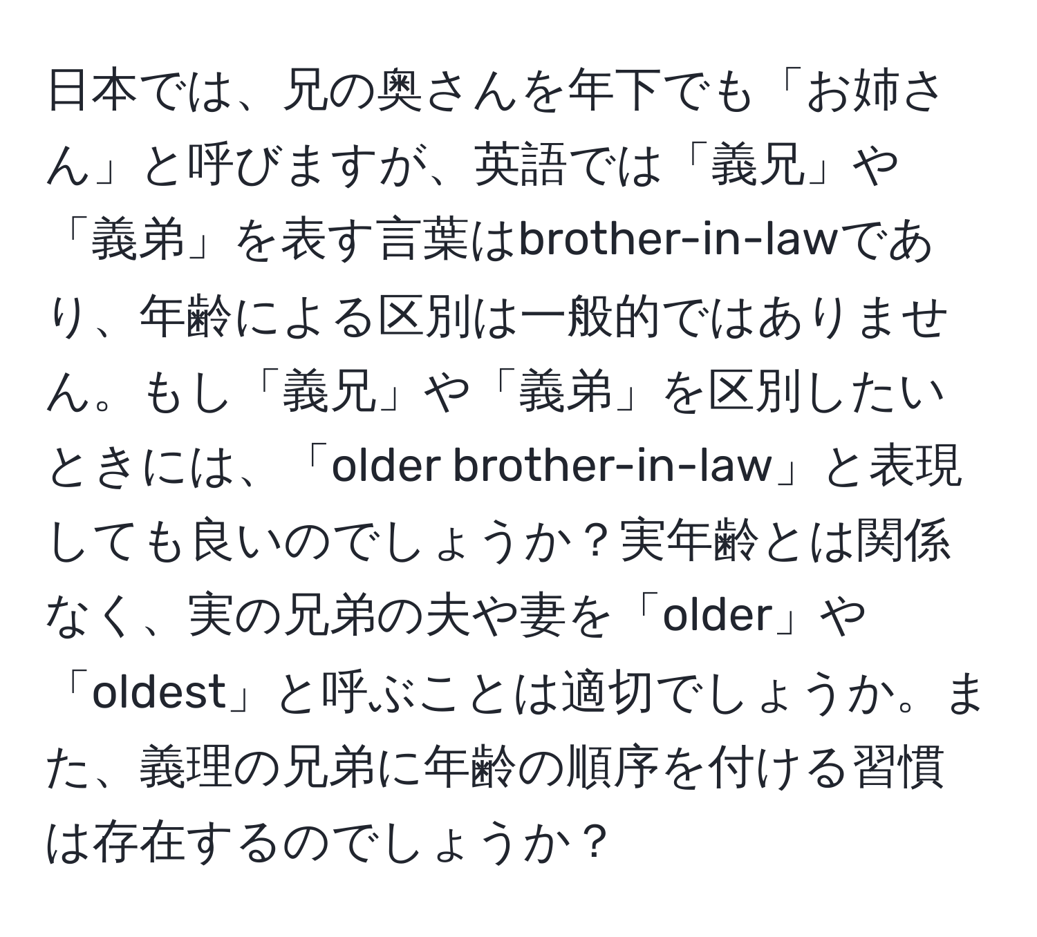 日本では、兄の奥さんを年下でも「お姉さん」と呼びますが、英語では「義兄」や「義弟」を表す言葉はbrother-in-lawであり、年齢による区別は一般的ではありません。もし「義兄」や「義弟」を区別したいときには、「older brother-in-law」と表現しても良いのでしょうか？実年齢とは関係なく、実の兄弟の夫や妻を「older」や「oldest」と呼ぶことは適切でしょうか。また、義理の兄弟に年齢の順序を付ける習慣は存在するのでしょうか？