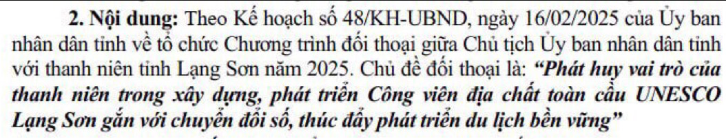 Nội dung: Theo Kế hoạch số 48/KH-UBND, ngày 16/02/2025 của Ủy ban 
nhân dân tỉnh về tổ chức Chương trình đối thoại giữa Chủ tịch Ủy ban nhân dân tỉnh 
với thanh niên tỉnh Lạng Sơn năm 2025. Chủ đề đổi thoại là: “Phát huy vai trò của 
thanh niên trong xây dựng, phát triển Công viên địa chất toàn cầu UNESCO 
Lạng Sơn gắn với chuyễn đối số, thúc đầy phát triển du lịch bền vững”