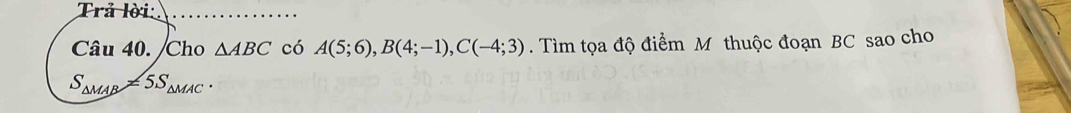 Trả lời: 
Câu 40. /Cho △ ABC có A(5;6), B(4;-1), C(-4;3). Tìm tọa độ điểm M thuộc đoạn BC sao cho
S_△ MAB=5S_△ MAC.