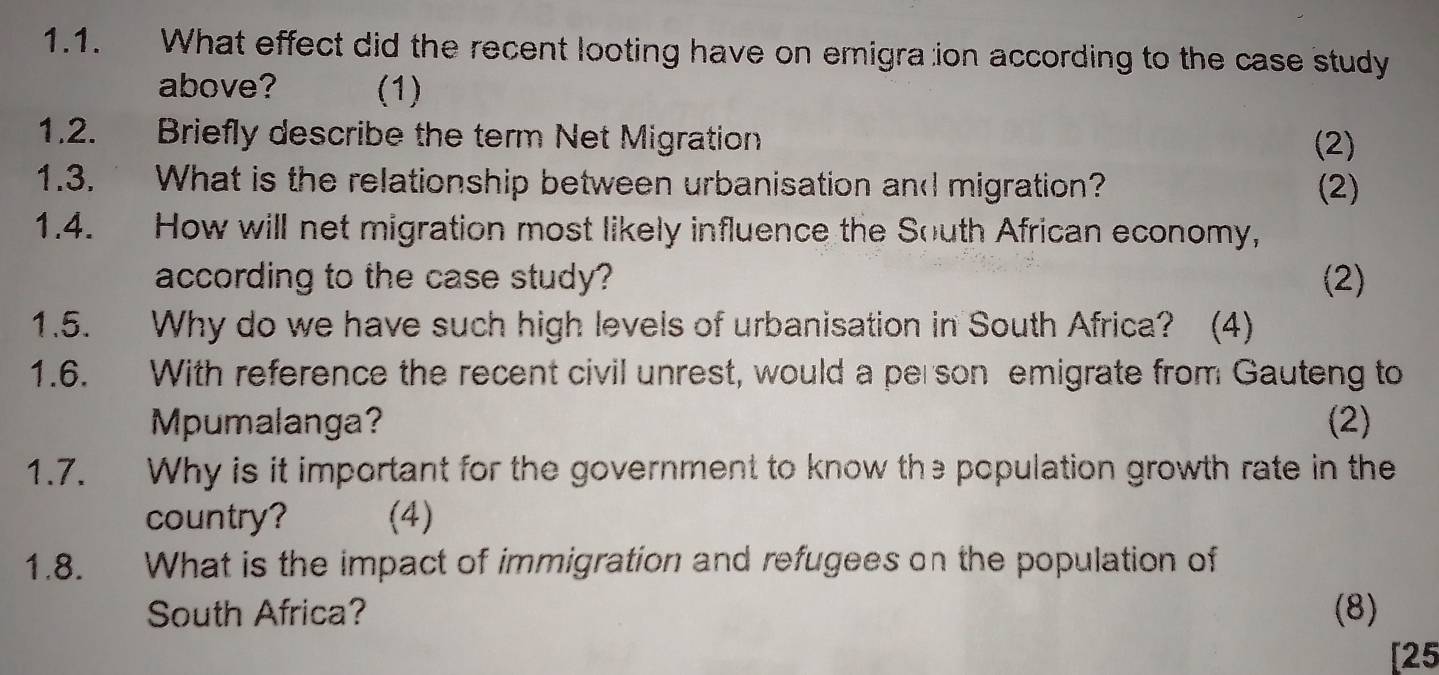 What effect did the recent looting have on emigra ion according to the case study 
above? (1) 
1.2. Briefly describe the term Net Migration (2) 
1.3. What is the relationship between urbanisation and migration? (2) 
1.4. How will net migration most likely influence the South African economy, 
according to the case study? (2) 
1.5. Why do we have such high levels of urbanisation in South Africa? (4) 
1.6. With reference the recent civil unrest, would a person emigrate from Gauteng to 
Mpumalanga? (2) 
1.7. Why is it important for the government to know the population growth rate in the 
country? (4) 
1.8. What is the impact of immigration and refugees on the population of 
South Africa? (8) 
[25