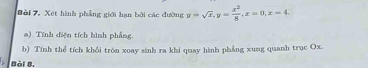 Xét hình phẳng giới hạn bởi các đường y=sqrt(x), y= x^2/8 , x=0, x=4. 
a) Tính diện tích hình phẳng. 
b) Tính thể tích khối tròn xoay sinh ra khi quay hình phảng xung quanh trục Ox. 
Bài 8.