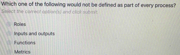 Which one of the following would not be defined as part of every process?
Select the correct option(s) and click submit.
Roles
Inputs and outputs
Functions
Metrics