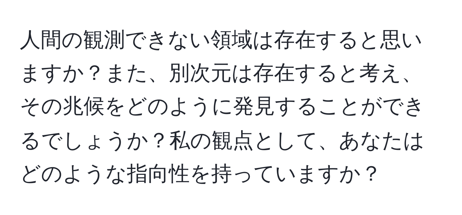 人間の観測できない領域は存在すると思いますか？また、別次元は存在すると考え、その兆候をどのように発見することができるでしょうか？私の観点として、あなたはどのような指向性を持っていますか？