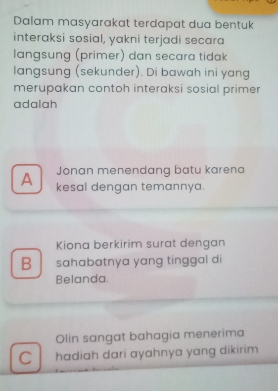 Dalam masyarakat terdapat dua bentuk
interaksi sosial, yakni terjadi secara
langsung (primer) dan secara tidak
langsung (sekunder). Di bawah ini yang
merupakan contoh interaksi sosial primer
adalah
Jonan menendang batu karena
A kesal dengan temannya.
Kiona berkirim surat dengan
B sahabatnya yang tinggal di
Belanda.
Olin sangat bahagia menerima
C hadiah dari ayahnya yang dikirim