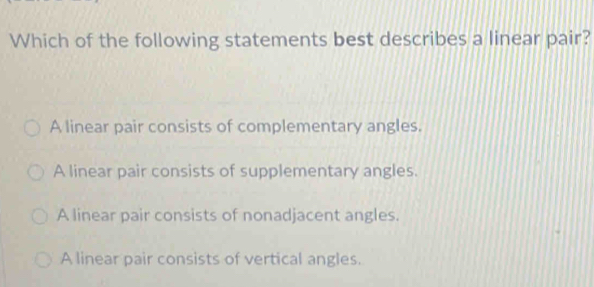 Which of the following statements best describes a linear pair?
A linear pair consists of complementary angles.
A linear pair consists of supplementary angles.
A linear pair consists of nonadjacent angles.
A linear pair consists of vertical angles.