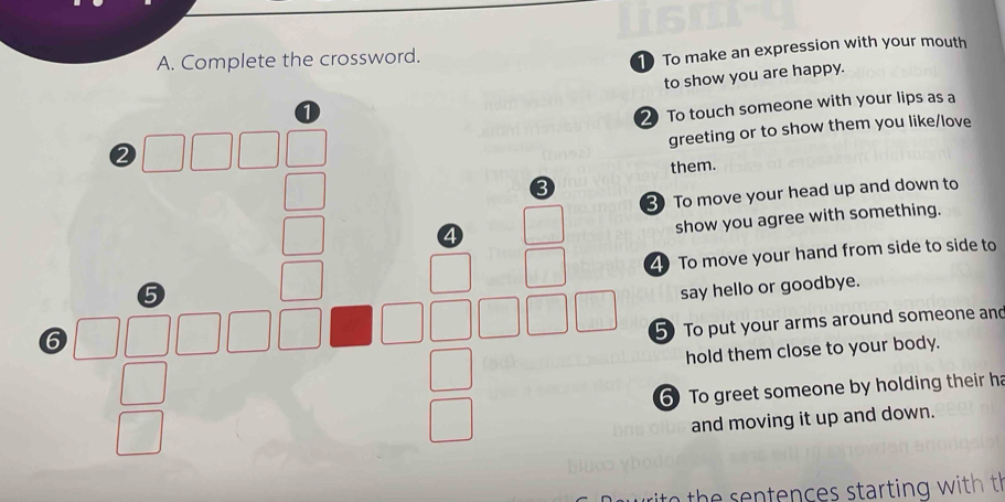 Complete the crossword. 
1 To make an expression with your mouth 
to show you are happy. 
o touch someone with your lips as a 
reeting or to show them you like/love 
hem. 
o move your head up and down to 
show you agree with something. 
To move your hand from side to side to 
say hello or goodbye. 
To put your arms around someone an 
hold them close to your body. 
To greet someone by holding their ha 
and moving it up and down. 
th e sen tences starting with th