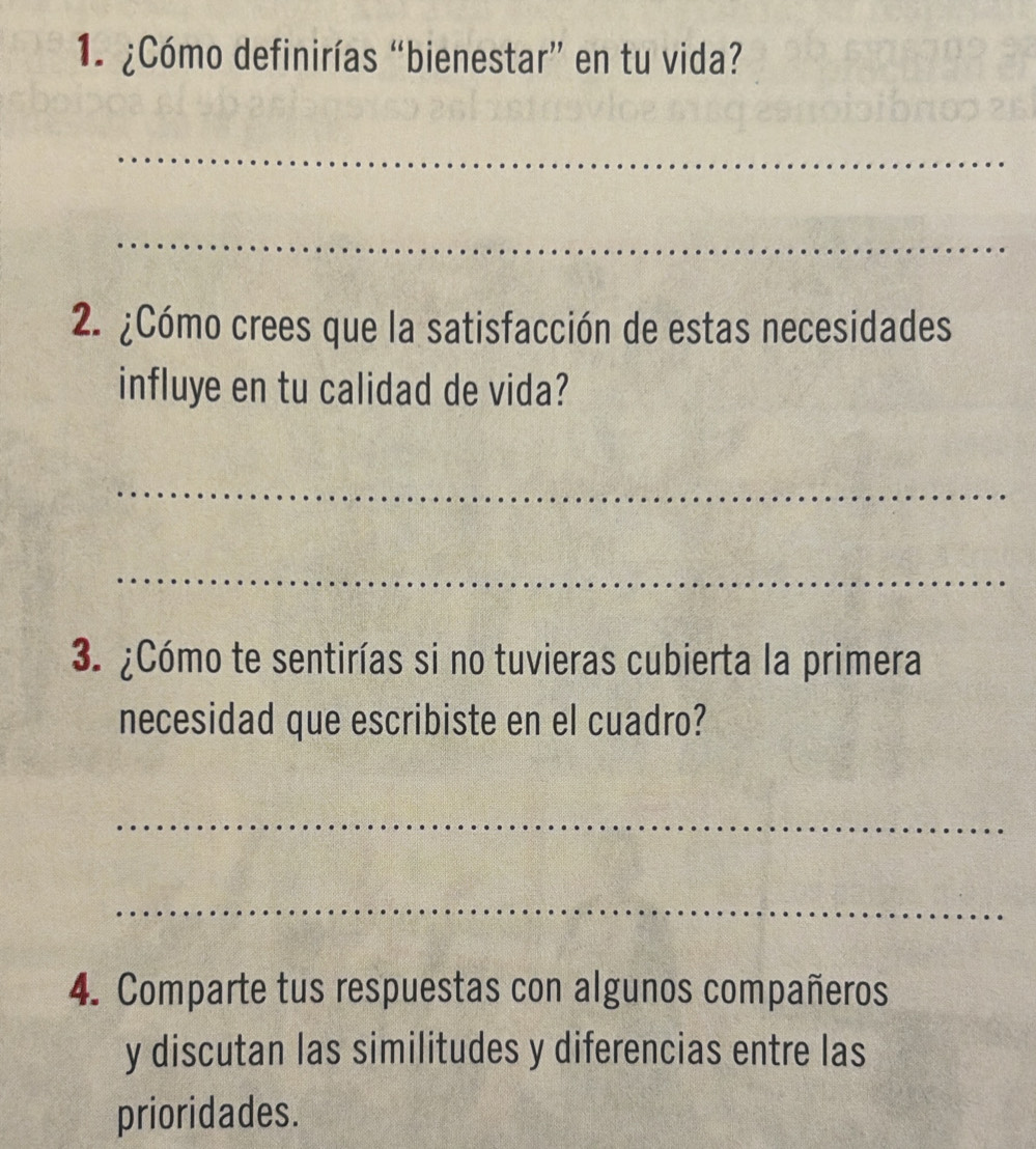 ¿Cómo definirías “bienestar” en tu vida? 
_ 
_ 
2. ¿Cómo crees que la satisfacción de estas necesidades 
influye en tu calidad de vida? 
_ 
_ 
3. ¿Cómo te sentirías si no tuvieras cubierta la primera 
necesidad que escribiste en el cuadro? 
_ 
_ 
4. Comparte tus respuestas con algunos compañeros 
y discutan las similitudes y diferencias entre las 
prioridades.