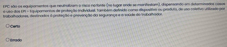 EPC são os equipamentos que neutralizam o risco na fonte (no lugar onde se manifestam), dispensando em determinados casos
o uso dos EPI - Equipamentos de proteção Individual. Também definido como dispositivo ou produto, de uso coletivo utilizado por
trabalhadores, destinados à proteção e prevenção da segurança e a saúde do trabalhador.
Certo
Errado